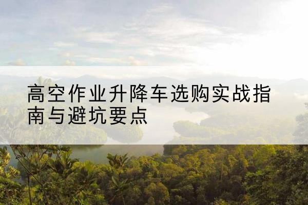 西城区升降车怎么选-高空作业升降车选购实战指南与避坑要点