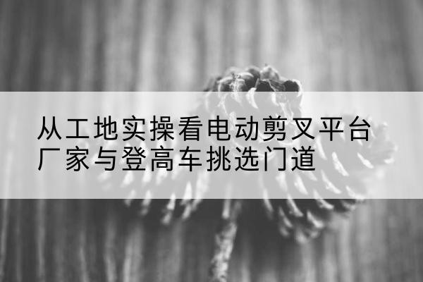 西城区电动剪叉升降平台厂家-从工地实操看电动剪叉平台厂家与登高车挑选门道