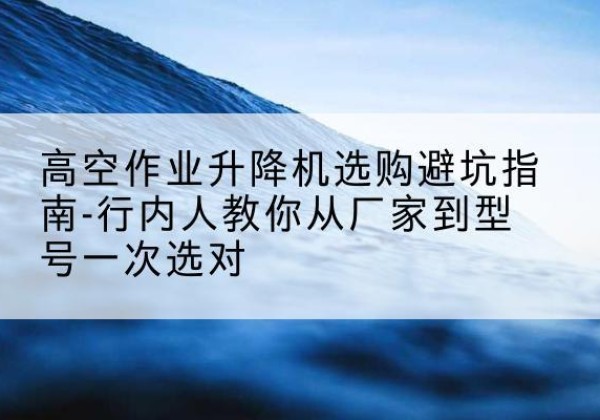 西城区升降平台厂家-高空作业升降机选购避坑指南-行内人教你从厂家到型号一次选对