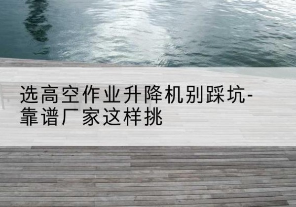 西城区剪叉式升降机厂家-选高空作业升降机别踩坑-靠谱厂家这样挑