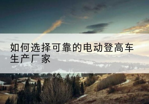 西城区电动登高车厂家-如何选择可靠的电动登高车生产厂家