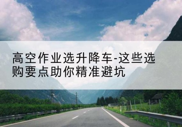 西城区升降车厂家-高空作业选升降车-这些选购要点助你*避坑
