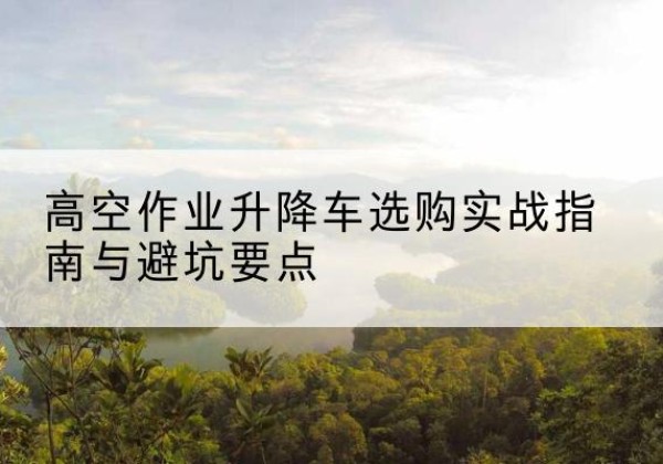 西城区升降车怎么选-高空作业升降车选购实战指南与避坑要点