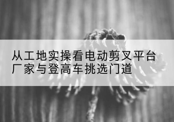 西城区电动剪叉升降平台厂家-从工地实操看电动剪叉平台厂家与登高车挑选门道