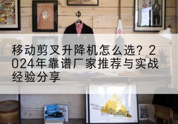 西城区升降平台厂家推荐-移动剪叉升降机怎么选？2024年靠谱厂家推荐与实战经验分享